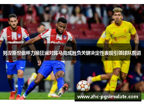 努涅斯世俱杯力挽狂澜对阵马竞成胜负关键决定性表现引领球队前进 努涅斯世俱杯力挽狂澜对阵马竞成胜负关键决定性表现引领球队前进